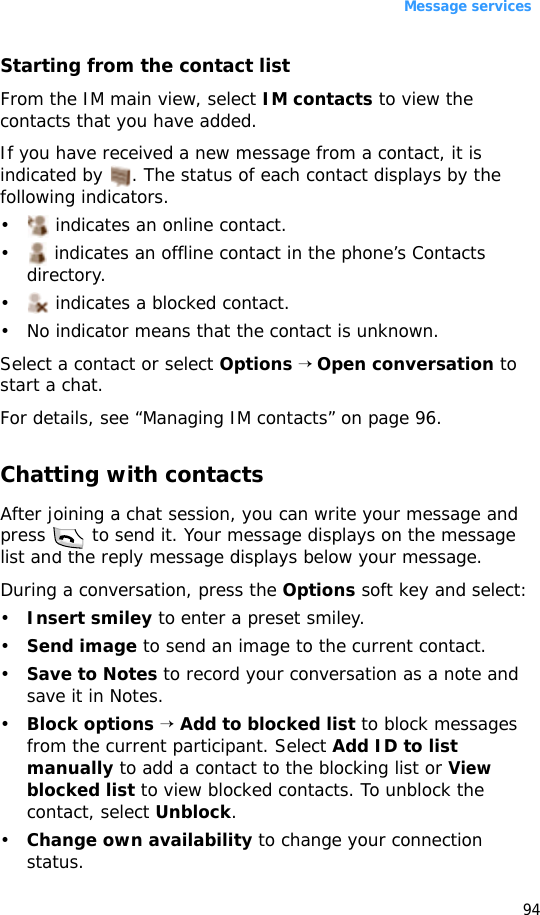 Message services94Starting from the contact listFrom the IM main view, select IM contacts to view the contacts that you have added. If you have received a new message from a contact, it is indicated by  . The status of each contact displays by the following indicators.•  indicates an online contact. •  indicates an offline contact in the phone’s Contacts directory. •  indicates a blocked contact. • No indicator means that the contact is unknown. Select a contact or select Options → Open conversation to start a chat.For details, see “Managing IM contacts” on page 96.Chatting with contactsAfter joining a chat session, you can write your message and press   to send it. Your message displays on the message list and the reply message displays below your message. During a conversation, press the Options soft key and select:•Insert smiley to enter a preset smiley.•Send image to send an image to the current contact.•Save to Notes to record your conversation as a note and save it in Notes.•Block options → Add to blocked list to block messages from the current participant. Select Add ID to list manually to add a contact to the blocking list or View blocked list to view blocked contacts. To unblock the contact, select Unblock.•Change own availability to change your connection status.