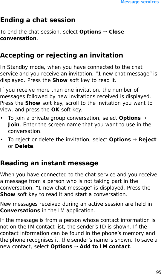 Message services95Ending a chat sessionTo end the chat session, select Options → Close conversation.Accepting or rejecting an invitationIn Standby mode, when you have connected to the chat service and you receive an invitation, “1 new chat message” is displayed. Press the Show soft key to read it.If you receive more than one invitation, the number of messages followed by new invitations received is displayed. Press the Show soft key, scroll to the invitation you want to view, and press the OK soft key.• To join a private group conversation, select Options → Join. Enter the screen name that you want to use in the conversation.• To reject or delete the invitation, select Options → Reject or Delete.Reading an instant messageWhen you have connected to the chat service and you receive a message from a person who is not taking part in the conversation, “1 new chat message” is displayed. Press the Show soft key to read it and start a conversation.New messages received during an active session are held in Conversations in the IM application. If the message is from a person whose contact information is not on the IM contact list, the sender’s ID is shown. If the contact information can be found in the phone’s memory and the phone recognises it, the sender’s name is shown. To save a new contact, select Options → Add to IM contact.