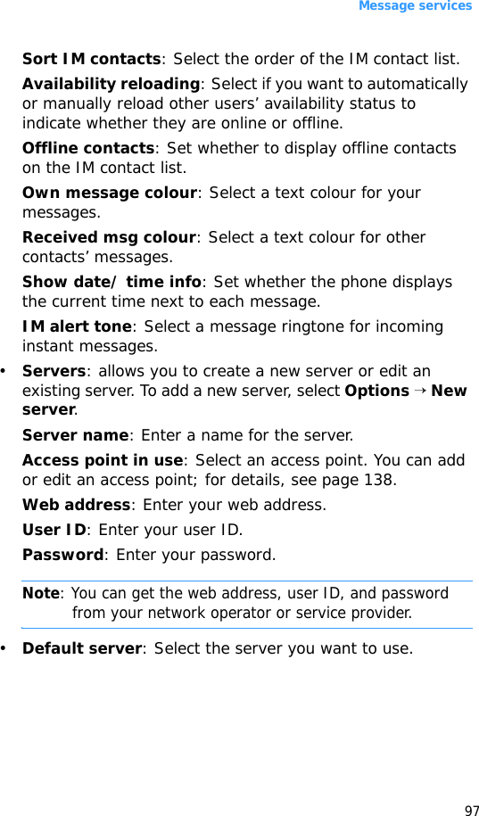 Message services97Sort IM contacts: Select the order of the IM contact list.Availability reloading: Select if you want to automatically or manually reload other users’ availability status to indicate whether they are online or offline.Offline contacts: Set whether to display offline contacts on the IM contact list.Own message colour: Select a text colour for your messages.Received msg colour: Select a text colour for other contacts’ messages.Show date/ time info: Set whether the phone displays the current time next to each message.IM alert tone: Select a message ringtone for incoming instant messages.•Servers: allows you to create a new server or edit an existing server. To add a new server, select Options → New server.Server name: Enter a name for the server.Access point in use: Select an access point. You can add or edit an access point; for details, see page 138.Web address: Enter your web address.User ID: Enter your user ID.Password: Enter your password.Note: You can get the web address, user ID, and password from your network operator or service provider.•Default server: Select the server you want to use.