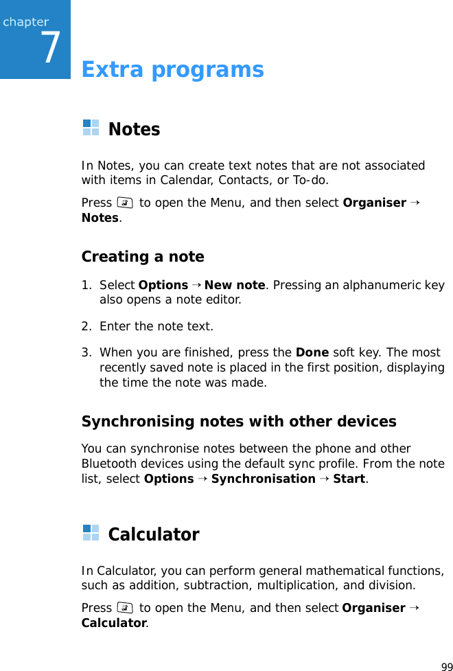 997Extra programsNotesIn Notes, you can create text notes that are not associated with items in Calendar, Contacts, or To-do.Press   to open the Menu, and then select Organiser → Notes.Creating a note1. Select Options → New note. Pressing an alphanumeric key also opens a note editor. 2. Enter the note text.3. When you are finished, press the Done soft key. The most recently saved note is placed in the first position, displaying the time the note was made. Synchronising notes with other devicesYou can synchronise notes between the phone and other Bluetooth devices using the default sync profile. From the note list, select Options → Synchronisation → Start.CalculatorIn Calculator, you can perform general mathematical functions, such as addition, subtraction, multiplication, and division.Press   to open the Menu, and then select Organiser → Calculator.