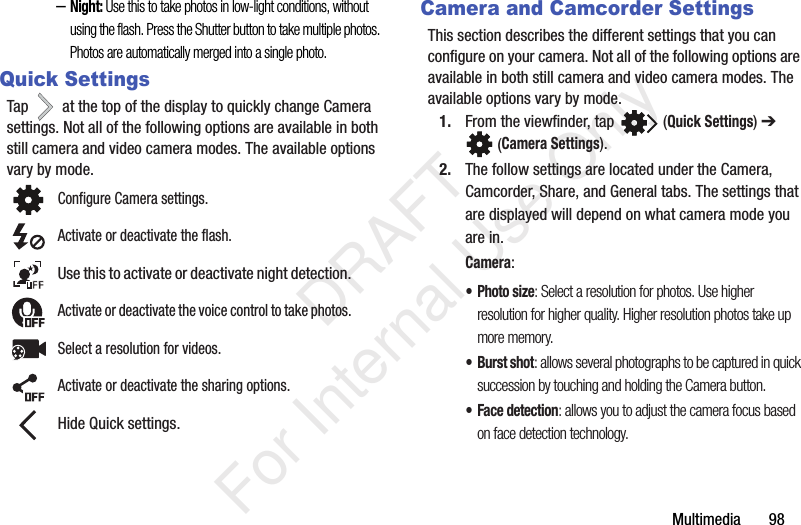 Multimedia       98–Night: Use this to take photos in low-light conditions, without using the flash. Press the Shutter button to take multiple photos. Photos are automatically merged into a single photo.Quick SettingsTap   at the top of the display to quickly change Camera settings. Not all of the following options are available in both still camera and video camera modes. The available options vary by mode.Camera and Camcorder SettingsThis section describes the different settings that you can configure on your camera. Not all of the following options are available in both still camera and video camera modes. The available options vary by mode.1. From the viewfinder, tap   (Quick Settings) ➔  (Camera Settings). 2. The follow settings are located under the Camera, Camcorder, Share, and General tabs. The settings that are displayed will depend on what camera mode you are in.Camera:•Photo size: Select a resolution for photos. Use higher resolution for higher quality. Higher resolution photos take up more memory.•Burst shot: allows several photographs to be captured in quick succession by touching and holding the Camera button.• Face detection: allows you to adjust the camera focus based on face detection technology.Configure Camera settings.Activate or deactivate the flash.Use this to activate or deactivate night detection.Activate or deactivate the voice control to take photos.Select a resolution for videos.Activate or deactivate the sharing options.Hide Quick settings.   DRAFT For Internal Use Only