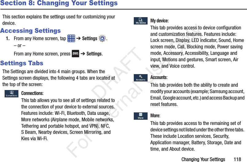 Changing Your Settings       118Section 8: Changing Your SettingsThis section explains the settings used for customizing your device.Accessing Settings1. From any Home screen, tap   ➔ Settings .– or –From any Home screen, press   ➔ Settings.Settings TabsThe Settings are divided into 4 main groups. When the Settings screen displays, the following 4 tabs are located at the top of the screen: Connections:This tab allows you to see all of settings related to the connection of your device to external sources. Features include: Wi-Fi, Bluetooth, Data usage, More networks (Airplane mode, Mobile networks, Tethering and portable hotspot, and VPN), NFC, S Beam, Nearby devices, Screen Mirroring, and Kies via Wi-Fi. My device:This tab provides access to device configuration and customization features. Features include: Lock screen, Display, LED indicator, Sound, Home screen mode, Call, Blocking mode, Power saving mode, Accessory, Accessibility, Language and input, Motions and gestures, Smart screen, Air view, and Voice control. Accounts:This tab provides both the ability to create and modify your accounts (example; Samsung account, Email, Google account, etc.) and access Backup and reset features. More:This tab provides access to the remaining set of device settings not listed under the other three tabs. These include Location services, Security, Application manager, Battery, Storage, Date and time, and About device.My deviceMy device   DRAFT For Internal Use Only