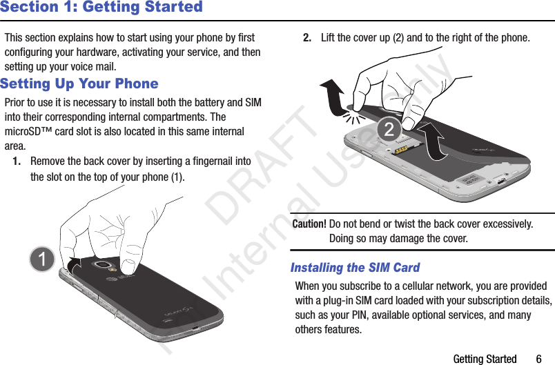 Getting Started       6Section 1: Getting StartedThis section explains how to start using your phone by first configuring your hardware, activating your service, and then setting up your voice mail.Setting Up Your PhonePrior to use it is necessary to install both the battery and SIM into their corresponding internal compartments. The microSD™ card slot is also located in this same internal area.1. Remove the back cover by inserting a fingernail into the slot on the top of your phone (1). 2. Lift the cover up (2) and to the right of the phone. Caution! Do not bend or twist the back cover excessively. Doing so may damage the cover.Installing the SIM CardWhen you subscribe to a cellular network, you are provided with a plug-in SIM card loaded with your subscription details, such as your PIN, available optional services, and many others features.   DRAFT For Internal Use Only