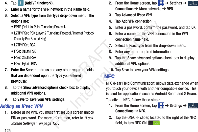 1254. Tap   (Add VPN network).5. Enter a name for the VPN network in the Name field.6. Select a VPN type from the Type drop-down menu. The options are:•PPTP (Point-to-Point Tunneling Protocol)•L2TP/IPSec PSK (Layer 2 Tunneling Protocol / Internet Protocol Security Pre-Shared Key)•L2TP/IPSec RSA•IPSec Xauth PSK•IPSec Xauth RSA•IPSec Hybrid RSA7. Enter the Server address and any other required fields that are dependent upon the Type you entered previously.8. Tap the Show advanced options check box to display additional VPN options.9. Tap Save to save your VPN settings.Adding an IPsec VPN1. Before using VPN, you must first set up a screen unlock PIN or password. For more information, refer to “Lock Screen Settings”  on page 127.2. From the Home screen, tap   ➔ Settings ➔  Connections ➔ More networks ➔ VPN.3. Tap Advanced IPsec VPN.4. Tap Add VPN connection.5. Enter a password, confirm the password, and tap OK.6. Enter a name for the VPN connection in the VPN connection name field.7. Select a IPsec type from the drop-down menu.8. Enter any other required information.9. Tap the Show advanced options check box to display additional VPN options.10. Tap Save to save your VPN settings.NFCNFC (Near Field Communication) allows data exchange when you touch your device with another compatible device. This is used for applications such as Android Beam and S Beam.To activate NFC, follow these steps:1. From the Home screen, tap   ➔ Settings ➔  Connections ➔ NFC.2. Tap the ON/OFF slider, located to the right of the NFC field, to turn NFC ON  .    DRAFT For Internal Use Only