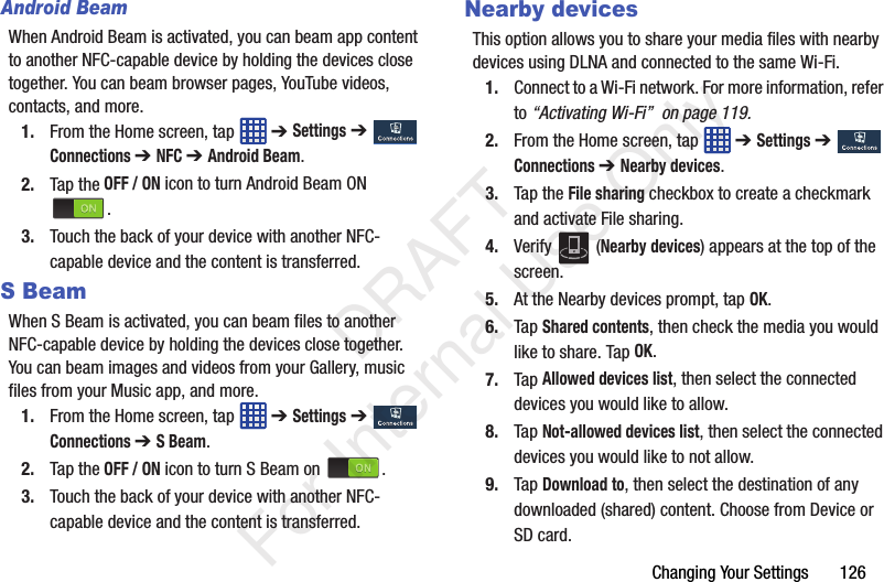 Changing Your Settings       126Android BeamWhen Android Beam is activated, you can beam app content to another NFC-capable device by holding the devices close together. You can beam browser pages, YouTube videos, contacts, and more.1. From the Home screen, tap   ➔ Settings ➔  Connections ➔ NFC ➔ Android Beam.2. Tap the OFF / ON icon to turn Android Beam ON .3. Touch the back of your device with another NFC-capable device and the content is transferred.S BeamWhen S Beam is activated, you can beam files to another NFC-capable device by holding the devices close together. You can beam images and videos from your Gallery, music files from your Music app, and more.1. From the Home screen, tap   ➔ Settings ➔  Connections ➔ S Beam.2. Tap the OFF / ON icon to turn S Beam on  .3. Touch the back of your device with another NFC-capable device and the content is transferred.Nearby devicesThis option allows you to share your media files with nearby devices using DLNA and connected to the same Wi-Fi.1. Connect to a Wi-Fi network. For more information, refer to “Activating Wi-Fi”  on page 119.2. From the Home screen, tap   ➔ Settings ➔  Connections ➔ Nearby devices.3. Tap the File sharing checkbox to create a checkmark and activate File sharing. 4. Verify  (Nearby devices) appears at the top of the screen.5. At the Nearby devices prompt, tap OK.6. Tap Shared contents, then check the media you would like to share. Tap OK.7. Tap Allowed devices list, then select the connected devices you would like to allow. 8. Tap Not-allowed devices list, then select the connected devices you would like to not allow. 9. Tap Download to, then select the destination of any downloaded (shared) content. Choose from Device or SD card.   DRAFT For Internal Use Only