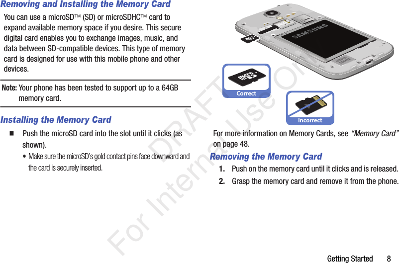 Getting Started       8Removing and Installing the Memory CardYou can use a microSD (SD) or microSDHC card to expand available memory space if you desire. This secure digital card enables you to exchange images, music, and data between SD-compatible devices. This type of memory card is designed for use with this mobile phone and other devices.Note: Your phone has been tested to support up to a 64GB memory card.Installing the Memory Card  Push the microSD card into the slot until it clicks (as shown). •Make sure the microSD’s gold contact pins face downward and the card is securely inserted.For more information on Memory Cards, see “Memory Card” on page 48.Removing the Memory Card1. Push on the memory card until it clicks and is released. 2. Grasp the memory card and remove it from the phone.CorrectIncorrect   DRAFT For Internal Use Only