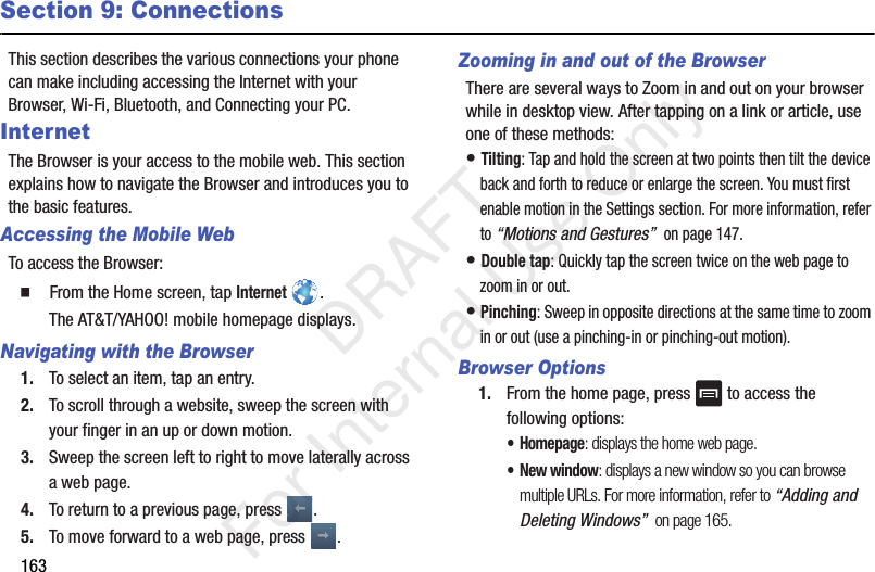 163Section 9: ConnectionsThis section describes the various connections your phone can make including accessing the Internet with your Browser, Wi-Fi, Bluetooth, and Connecting your PC.InternetThe Browser is your access to the mobile web. This section explains how to navigate the Browser and introduces you to the basic features.Accessing the Mobile WebTo access the Browser:  From the Home screen, tap Internet .The AT&amp;T/YAHOO! mobile homepage displays.Navigating with the Browser1. To select an item, tap an entry.2. To scroll through a website, sweep the screen with your finger in an up or down motion.3. Sweep the screen left to right to move laterally across a web page.4. To return to a previous page, press  .5. To move forward to a web page, press  .Zooming in and out of the BrowserThere are several ways to Zoom in and out on your browser while in desktop view. After tapping on a link or article, use one of these methods:• Tilting: Tap and hold the screen at two points then tilt the device back and forth to reduce or enlarge the screen. You must first enable motion in the Settings section. For more information, refer to “Motions and Gestures”  on page 147.• Double tap: Quickly tap the screen twice on the web page to zoom in or out.• Pinching: Sweep in opposite directions at the same time to zoom in or out (use a pinching-in or pinching-out motion). Browser Options1. From the home page, press   to access the following options:•Homepage: displays the home web page.• New window: displays a new window so you can browse multiple URLs. For more information, refer to “Adding and Deleting Windows”  on page 165.   DRAFT For Internal Use Only