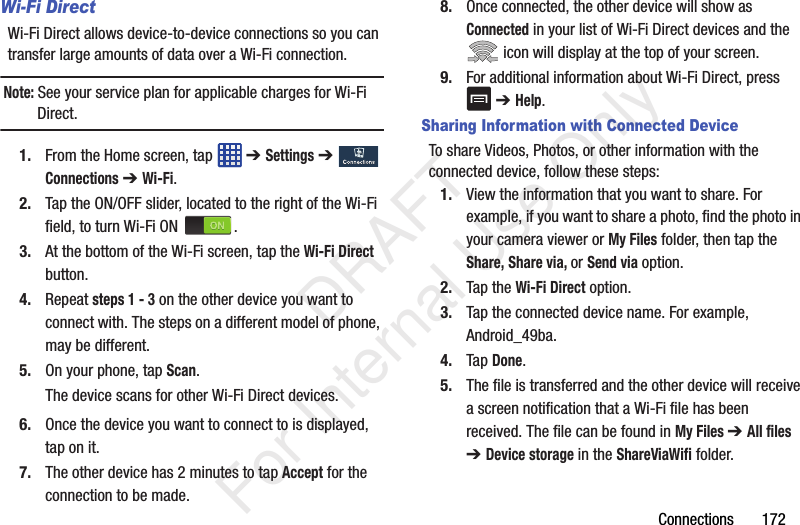 Connections       172Wi-Fi Direct Wi-Fi Direct allows device-to-device connections so you can transfer large amounts of data over a Wi-Fi connection.Note: See your service plan for applicable charges for Wi-Fi Direct.1. From the Home screen, tap   ➔ Settings ➔  Connections ➔ Wi-Fi.2. Tap the ON/OFF slider, located to the right of the Wi-Fi field, to turn Wi-Fi ON  .3. At the bottom of the Wi-Fi screen, tap the Wi-Fi Direct button.4. Repeat steps 1 - 3 on the other device you want to connect with. The steps on a different model of phone, may be different.5. On your phone, tap Scan.The device scans for other Wi-Fi Direct devices.6. Once the device you want to connect to is displayed, tap on it.7. The other device has 2 minutes to tap Accept for the connection to be made.8. Once connected, the other device will show as Connected in your list of Wi-Fi Direct devices and the  icon will display at the top of your screen.9. For additional information about Wi-Fi Direct, press  ➔ Help.Sharing Information with Connected DeviceTo share Videos, Photos, or other information with the connected device, follow these steps:1. View the information that you want to share. For example, if you want to share a photo, find the photo in your camera viewer or My Files folder, then tap the Share, Share via, or Send via option.2. Tap the Wi-Fi Direct option.3. Tap the connected device name. For example, Android_49ba.4. Tap Done.5. The file is transferred and the other device will receive a screen notification that a Wi-Fi file has been received. The file can be found in My Files ➔ All files ➔ Device storage in the ShareViaWifi folder.   DRAFT For Internal Use Only
