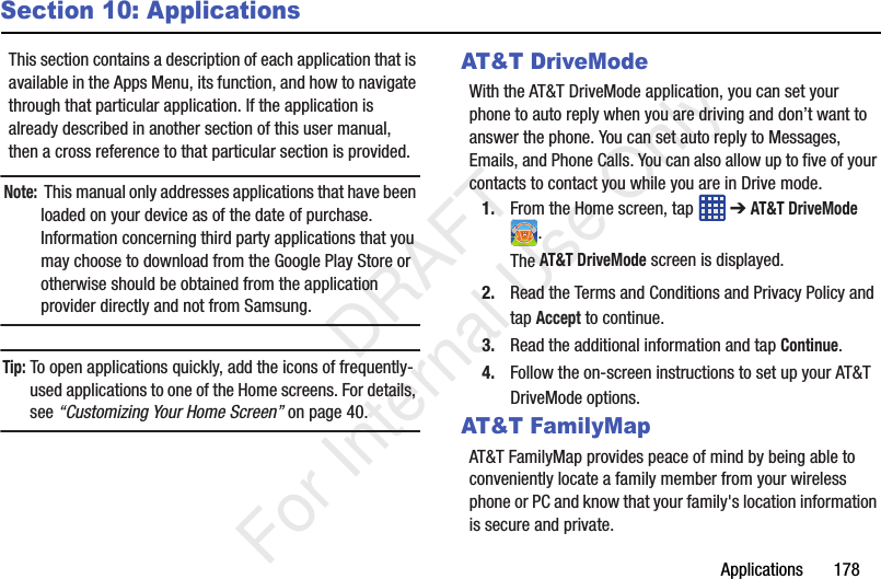 Applications       178Section 10: ApplicationsThis section contains a description of each application that is available in the Apps Menu, its function, and how to navigate through that particular application. If the application is already described in another section of this user manual, then a cross reference to that particular section is provided.Note:  This manual only addresses applications that have been loaded on your device as of the date of purchase. Information concerning third party applications that you may choose to download from the Google Play Store or otherwise should be obtained from the application provider directly and not from Samsung.Tip: To open applications quickly, add the icons of frequently-used applications to one of the Home screens. For details, see “Customizing Your Home Screen” on page 40.AT&amp;T DriveModeWith the AT&amp;T DriveMode application, you can set your phone to auto reply when you are driving and don’t want to answer the phone. You can set auto reply to Messages, Emails, and Phone Calls. You can also allow up to five of your contacts to contact you while you are in Drive mode.1. From the Home screen, tap   ➔ AT&amp;T DriveMode .The AT&amp;T DriveMode screen is displayed.2. Read the Terms and Conditions and Privacy Policy and tap Accept to continue.3. Read the additional information and tap Continue.4. Follow the on-screen instructions to set up your AT&amp;T DriveMode options.AT&amp;T FamilyMapAT&amp;T FamilyMap provides peace of mind by being able to conveniently locate a family member from your wireless phone or PC and know that your family&apos;s location information is secure and private.   DRAFT For Internal Use Only