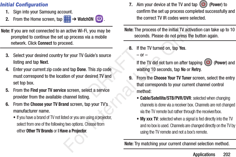 Applications       202Initial Configuration1. Sign into your Samsung account. 2. From the Home screen, tap   ➔ WatchON .Note: If you are not connected to an active Wi-Fi, you may be prompted to continue the set up process via a mobile network. Click Connect to proceed.3. Select your desired country for your TV Guide’s source listing and tap Next.4. Enter your current zip code and tap Done. This zip code must correspond to the location of your desired TV and set top box.5. From the Find your TV service screen, select a service provider from the available channel listing.6. From the Choose your TV Brand screen, tap your TV’s manufacturer name.•If you have a brand of TV not listed or you are using a projector, select from one of the following two options. Choose from either Other TV Brands or I Have a Projector.7. Aim your device at the TV and tap   (Power) to confirm the set up process completed successfully and the correct TV IR codes were selected.Note: The process of the initial TV activation can take up to 10 seconds. Please do not press the button again.8. If the TV turned on, tap Yes.– or –If the TV did not turn on after tapping   (Power) and waiting 10 seconds, tap No or Retry.9. From the Choose Your TV Tuner screen, select the entry that corresponds to your current channel control method:• Cable/Satellite/STB/PVR/DVR: selected when changing channels is done via a receiver box. Channels are not changed via the TV remote but rather through the receiver/box.• My xxx TV: selected when a signal is fed directly into the TV and no box is used. Channels are changed directly on the TV by using the TV remote and not a box’s remote.Note: Try matching your current channel selection method.   DRAFT For Internal Use Only