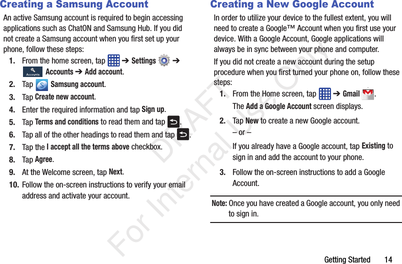Getting Started       14Creating a Samsung AccountAn active Samsung account is required to begin accessing applications such as ChatON and Samsung Hub. If you did not create a Samsung account when you first set up your phone, follow these steps:1. From the home screen, tap   ➔ Settings  ➔  Accounts ➔ Add account.2. Tap  Samsung account.3. Tap Create new account.4. Enter the required information and tap Sign up.5. Tap Terms and conditions to read them and tap  .6. Tap all of the other headings to read them and tap  .7. Tap the I accept all the terms above checkbox.8. Tap Agree.9. At the Welcome screen, tap Next.10. Follow the on-screen instructions to verify your email address and activate your account.Creating a New Google AccountIn order to utilize your device to the fullest extent, you will need to create a Google™ Account when you first use your device. With a Google Account, Google applications will always be in sync between your phone and computer.If you did not create a new account during the setup procedure when you first turned your phone on, follow these steps:1. From the Home screen, tap   ➔ Gmail.The Add a Google Account screen displays.2. Tap New to create a new Google account.– or –If you already have a Google account, tap Existing to sign in and add the account to your phone.3. Follow the on-screen instructions to add a Google Account.Note: Once you have created a Google account, you only need to sign in.   DRAFT For Internal Use Only