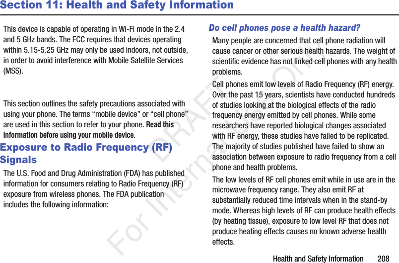 Health and Safety Information       208Section 11: Health and Safety InformationThis device is capable of operating in Wi-Fi mode in the 2.4 and 5 GHz bands. The FCC requires that devices operating within 5.15-5.25 GHz may only be used indoors, not outside, in order to avoid interference with Mobile Satellite Services (MSS). This section outlines the safety precautions associated with using your phone. The terms “mobile device” or “cell phone” are used in this section to refer to your phone. Read this information before using your mobile device.Exposure to Radio Frequency (RF) SignalsThe U.S. Food and Drug Administration (FDA) has published information for consumers relating to Radio Frequency (RF) exposure from wireless phones. The FDA publication includes the following information:Do cell phones pose a health hazard?Many people are concerned that cell phone radiation will cause cancer or other serious health hazards. The weight of scientific evidence has not linked cell phones with any health problems.Cell phones emit low levels of Radio Frequency (RF) energy. Over the past 15 years, scientists have conducted hundreds of studies looking at the biological effects of the radio frequency energy emitted by cell phones. While some researchers have reported biological changes associated with RF energy, these studies have failed to be replicated. The majority of studies published have failed to show an association between exposure to radio frequency from a cell phone and health problems.The low levels of RF cell phones emit while in use are in the microwave frequency range. They also emit RF at substantially reduced time intervals when in the stand-by mode. Whereas high levels of RF can produce health effects (by heating tissue), exposure to low level RF that does not produce heating effects causes no known adverse health effects.   DRAFT For Internal Use Only