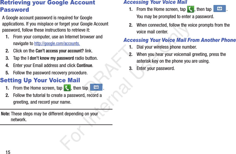 15Retrieving your Google Account PasswordA Google account password is required for Google applications. If you misplace or forget your Google Account password, follow these instructions to retrieve it:1. From your computer, use an Internet browser and navigate to http://google.com/accounts.2. Click on the Can’t access your account? link.3. Tap the I don’t know my password radio button.4. Enter your Email address and click Continue. 5. Follow the password recovery procedure.Setting Up Your Voice Mail1. From the Home screen, tap  , then tap  .2. Follow the tutorial to create a password, record a greeting, and record your name.Note: These steps may be different depending on your network.Accessing Your Voice Mail1. From the Home screen, tap  , then tap  .You may be prompted to enter a password.2. When connected, follow the voice prompts from the voice mail center. Accessing Your Voice Mail From Another Phone1. Dial your wireless phone number.2. When you hear your voicemail greeting, press the asterisk key on the phone you are using.3. Enter your password.   DRAFT For Internal Use Only