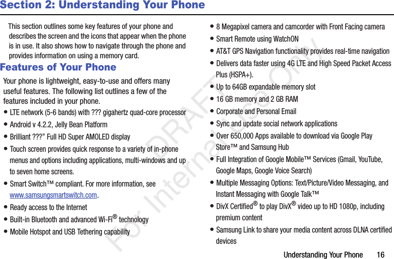 Understanding Your Phone       16Section 2: Understanding Your PhoneThis section outlines some key features of your phone and describes the screen and the icons that appear when the phone is in use. It also shows how to navigate through the phone and provides information on using a memory card.Features of Your PhoneYour phone is lightweight, easy-to-use and offers many useful features. The following list outlines a few of the features included in your phone.• LTE network (5-6 bands) with ??? gigahertz quad-core processor• Android v 4.2.2, Jelly Bean Platform• Brilliant ???” Full HD Super AMOLED display• Touch screen provides quick response to a variety of in-phone menus and options including applications, multi-windows and up to seven home screens.• Smart Switch™ compliant. For more information, see www.samsungsmartswitch.com.• Ready access to the Internet• Built-in Bluetooth and advanced Wi-Fi® technology• Mobile Hotspot and USB Tethering capability• 8 Megapixel camera and camcorder with Front Facing camera• Smart Remote using WatchON• AT&amp;T GPS Navigation functionality provides real-time navigation• Delivers data faster using 4G LTE and High Speed Packet Access Plus (HSPA+). • Up to 64GB expandable memory slot• 16 GB memory and 2 GB RAM• Corporate and Personal Email• Sync and update social network applications• Over 650,000 Apps available to download via Google Play Store™ and Samsung Hub• Full Integration of Google Mobile™ Services (Gmail, YouTube, Google Maps, Google Voice Search)• Multiple Messaging Options: Text/Picture/Video Messaging, and Instant Messaging with Google Talk™• DivX Certified® to play DivX® video up to HD 1080p, including premium content• Samsung Link to share your media content across DLNA certified devices   DRAFT For Internal Use Only