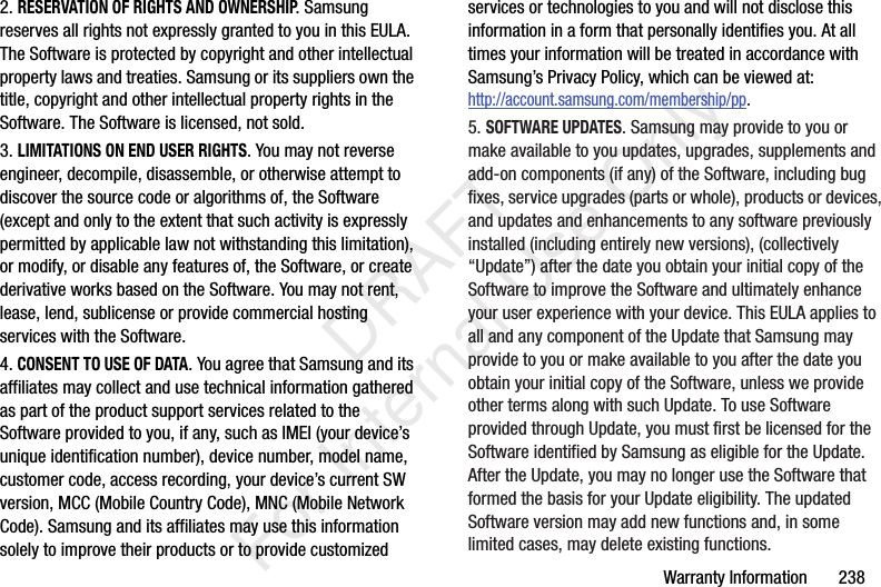 Warranty Information       2382. RESERVATION OF RIGHTS AND OWNERSHIP. Samsung reserves all rights not expressly granted to you in this EULA. The Software is protected by copyright and other intellectual property laws and treaties. Samsung or its suppliers own the title, copyright and other intellectual property rights in the Software. The Software is licensed, not sold.3. LIMITATIONS ON END USER RIGHTS. You may not reverse engineer, decompile, disassemble, or otherwise attempt to discover the source code or algorithms of, the Software (except and only to the extent that such activity is expressly permitted by applicable law not withstanding this limitation), or modify, or disable any features of, the Software, or create derivative works based on the Software. You may not rent, lease, lend, sublicense or provide commercial hosting services with the Software.4. CONSENT TO USE OF DATA. You agree that Samsung and its affiliates may collect and use technical information gathered as part of the product support services related to the Software provided to you, if any, such as IMEI (your device’s unique identification number), device number, model name, customer code, access recording, your device’s current SW version, MCC (Mobile Country Code), MNC (Mobile Network Code). Samsung and its affiliates may use this information solely to improve their products or to provide customized services or technologies to you and will not disclose this information in a form that personally identifies you. At all times your information will be treated in accordance with Samsung’s Privacy Policy, which can be viewed at: http://account.samsung.com/membership/pp.5. SOFTWARE UPDATES. Samsung may provide to you or make available to you updates, upgrades, supplements and add-on components (if any) of the Software, including bug fixes, service upgrades (parts or whole), products or devices, and updates and enhancements to any software previously installed (including entirely new versions), (collectively “Update”) after the date you obtain your initial copy of the Software to improve the Software and ultimately enhance your user experience with your device. This EULA applies to all and any component of the Update that Samsung may provide to you or make available to you after the date you obtain your initial copy of the Software, unless we provide other terms along with such Update. To use Software provided through Update, you must first be licensed for the Software identified by Samsung as eligible for the Update. After the Update, you may no longer use the Software that formed the basis for your Update eligibility. The updated Software version may add new functions and, in some limited cases, may delete existing functions.   DRAFT For Internal Use Only