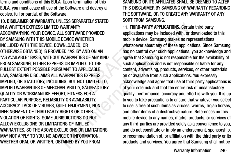 Warranty Information       240terms and conditions of this EULA. Upon termination of this EULA, you must cease all use of the Software and destroy all copies, full or partial, of the Software.10. DISCLAIMER OF WARRANTY. UNLESS SEPARATELY STATED IN A WRITTEN EXPRESS LIMITED WARRANTY ACCOMPANYING YOUR DEVICE, ALL SOFTWARE PROVIDED BY SAMSUNG WITH THIS MOBILE DEVICE (WHETHER INCLUDED WITH THE DEVICE, DOWNLOADED, OR OTHERWISE OBTAINED) IS PROVIDED &quot;AS IS&quot; AND ON AN &quot;AS AVAILABLE&quot; BASIS, WITHOUT WARRANTIES OF ANY KIND FROM SAMSUNG, EITHER EXPRESS OR IMPLIED. TO THE FULLEST EXTENT POSSIBLE PURSUANT TO APPLICABLE LAW, SAMSUNG DISCLAIMS ALL WARRANTIES EXPRESS, IMPLIED, OR STATUTORY, INCLUDING, BUT NOT LIMITED TO, IMPLIED WARRANTIES OF MERCHANTABILITY, SATISFACTORY QUALITY OR WORKMANLIKE EFFORT, FITNESS FOR A PARTICULAR PURPOSE, RELIABILITY OR AVAILABILITY, ACCURACY, LACK OF VIRUSES, QUIET ENJOYMENT, NON INFRINGEMENT OF THIRD PARTY RIGHTS OR OTHER VIOLATION OF RIGHTS. SOME JURISDICTIONS DO NOT ALLOW EXCLUSIONS OR LIMITATIONS OF IMPLIED WARRANTIES, SO THE ABOVE EXCLUSIONS OR LIMITATIONS MAY NOT APPLY TO YOU. NO ADVICE OR INFORMATION, WHETHER ORAL OR WRITTEN, OBTAINED BY YOU FROM SAMSUNG OR ITS AFFILIATES SHALL BE DEEMED TO ALTER THIS DISCLAIMER BY SAMSUNG OF WARRANTY REGARDING THE SOFTWARE, OR TO CREATE ANY WARRANTY OF ANY SORT FROM SAMSUNG. 11. THIRD-PARTY APPLICATIONS. Certain third party applications may be included with, or downloaded to this mobile device. Samsung makes no representations whatsoever about any of these applications. Since Samsung has no control over such applications, you acknowledge and agree that Samsung is not responsible for the availability of such applications and is not responsible or liable for any content, advertising, products, services, or other materials on or available from such applications. You expressly acknowledge and agree that use of third party applications is at your sole risk and that the entire risk of unsatisfactory quality, performance, accuracy and effort is with you. It is up to you to take precautions to ensure that whatever you select to use is free of such items as viruses, worms, Trojan horses, and other items of a destructive nature. References on this mobile device to any names, marks, products, or services of any third-parties are provided solely as a convenience to you, and do not constitute or imply an endorsement, sponsorship, or recommendation of, or affiliation with the third party or its products and services. You agree that Samsung shall not be    DRAFT For Internal Use Only