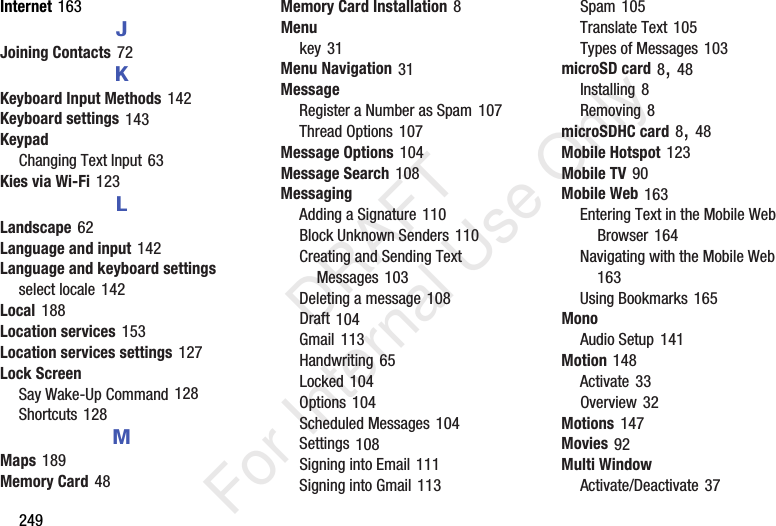 249Internet 163JJoining Contacts 72KKeyboard Input Methods 142Keyboard settings 143KeypadChanging Text Input 63Kies via Wi-Fi 123LLandscape 62Language and input 142Language and keyboard settingsselect locale 142Local 188Location services 153Location services settings 127Lock ScreenSay Wake-Up Command 128Shortcuts 128MMaps 189Memory Card 48Memory Card Installation 8Menukey 31Menu Navigation 31MessageRegister a Number as Spam 107Thread Options 107Message Options 104Message Search 108MessagingAdding a Signature 110Block Unknown Senders 110Creating and Sending Text Messages 103Deleting a message 108Draft 104Gmail 113Handwriting 65Locked 104Options 104Scheduled Messages 104Settings 108Signing into Email 111Signing into Gmail 113Spam 105Translate Text 105Types of Messages 103microSD card 8, 48Installing 8Removing 8microSDHC card 8, 48Mobile Hotspot 123Mobile TV 90Mobile Web 163Entering Text in the Mobile Web Browser 164Navigating with the Mobile Web 163Using Bookmarks 165MonoAudio Setup 141Motion 148Activate 33Overview 32Motions 147Movies 92Multi WindowActivate/Deactivate 37   DRAFT For Internal Use Only