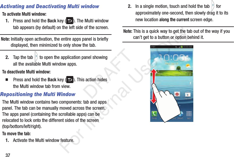 37Activating and Deactivating Multi windowTo activate Multi window:1. Press and hold the Back key ( ). The Multi window tab appears (by default) on the left side of the screen.Note: Initially open activation, the entire apps panel is briefly displayed, then minimized to only show the tab.2. Tap the tab   to open the application panel showing all the available Multi window apps.To deactivate Multi window:  Press and hold the Back key ( ). This action hides the Multi window tab from view.Repositioning the Multi WindowThe Multi window contains two components: tab and apps panel. The tab can be manually moved across the screen. The apps panel (containing the scrollable apps) can be relocated to lock onto the different sides of the screen (top/bottom/left/right).To move the tab:1. Activate the Multi window feature.2. In a single motion, touch and hold the tab   for approximately one-second, then slowly drag it to its new location along the current screen edge.Note: This is a quick way to get the tab out of the way if you can’t get to a button or option behind it.    DRAFT For Internal Use Only