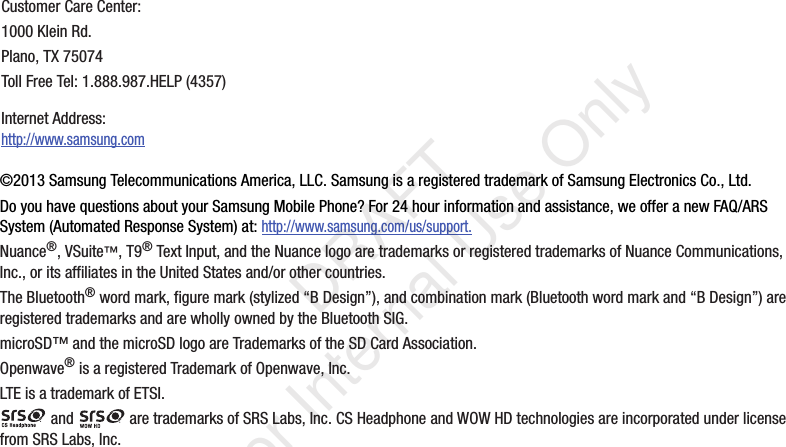 ©2013 Samsung Telecommunications America, LLC. Samsung is a registered trademark of Samsung Electronics Co., Ltd.Do you have questions about your Samsung Mobile Phone? For 24 hour information and assistance, we offer a new FAQ/ARS System (Automated Response System) at: http://www.samsung.com/us/support.Nuance®, VSuite™, T9® Text Input, and the Nuance logo are trademarks or registered trademarks of Nuance Communications, Inc., or its affiliates in the United States and/or other countries.The Bluetooth® word mark, figure mark (stylized “B Design”), and combination mark (Bluetooth word mark and “B Design”) are registered trademarks and are wholly owned by the Bluetooth SIG.microSD™ and the microSD logo are Trademarks of the SD Card Association.Openwave® is a registered Trademark of Openwave, Inc.LTE is a trademark of ETSI. and   are trademarks of SRS Labs, Inc. CS Headphone and WOW HD technologies are incorporated under license from SRS Labs, Inc.Customer Care Center:1000 Klein Rd.Plano, TX 75074Toll Free Tel: 1.888.987.HELP (4357)Internet Address: http://www.samsung.com   DRAFT For Internal Use Only