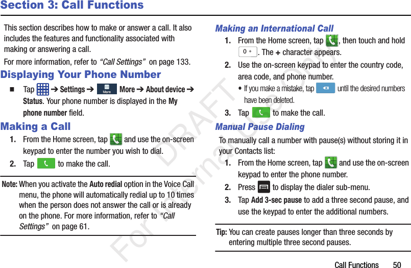 Call Functions       50Section 3: Call FunctionsThis section describes how to make or answer a call. It also includes the features and functionality associated with making or answering a call.For more information, refer to “Call Settings”  on page 133.Displaying Your Phone Number  Tap  ➔ Settings ➔  More ➔ About device ➔ Status. Your phone number is displayed in the My phone number field.Making a Call1. From the Home screen, tap   and use the on-screen keypad to enter the number you wish to dial.2. Tap   to make the call.Note: When you activate the Auto redial option in the Voice Call menu, the phone will automatically redial up to 10 times when the person does not answer the call or is already on the phone. For more information, refer to “Call Settings”  on page 61.Making an International Call1. From the Home screen, tap  , then touch and hold . The + character appears.2. Use the on-screen keypad to enter the country code, area code, and phone number. •If you make a mistake, tap  until the desired numbers have been deleted.3. Tap   to make the call.Manual Pause DialingTo manually call a number with pause(s) without storing it in your Contacts list:1. From the Home screen, tap   and use the on-screen keypad to enter the phone number.2. Press   to display the dialer sub-menu.3. Tap Add 3-sec pause to add a three second pause, and use the keypad to enter the additional numbers.Tip: You can create pauses longer than three seconds by entering multiple three second pauses.0+   DRAFT For Internal Use Only