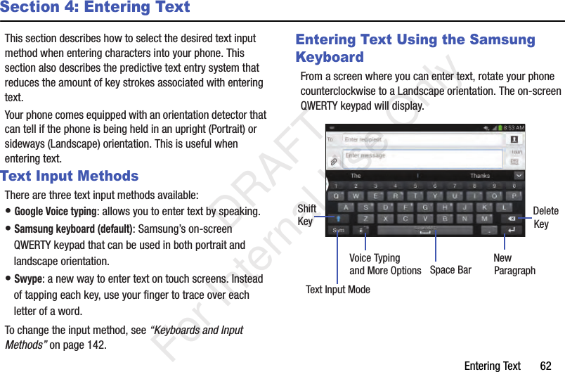 Entering Text       62Section 4: Entering TextThis section describes how to select the desired text input method when entering characters into your phone. This section also describes the predictive text entry system that reduces the amount of key strokes associated with entering text.Your phone comes equipped with an orientation detector that can tell if the phone is being held in an upright (Portrait) or sideways (Landscape) orientation. This is useful when entering text.Text Input MethodsThere are three text input methods available:• Google Voice typing: allows you to enter text by speaking. • Samsung keyboard (default): Samsung’s on-screen QWERTY keypad that can be used in both portrait and landscape orientation.• Swype: a new way to enter text on touch screens. Instead of tapping each key, use your finger to trace over each letter of a word.To change the input method, see “Keyboards and Input Methods” on page 142.Entering Text Using the Samsung KeyboardFrom a screen where you can enter text, rotate your phone counterclockwise to a Landscape orientation. The on-screen QWERTY keypad will display.New ParagraphText Input ModeShiftKey DeleteKeySpace BarVoice Typingand More Options   DRAFT For Internal Use Only