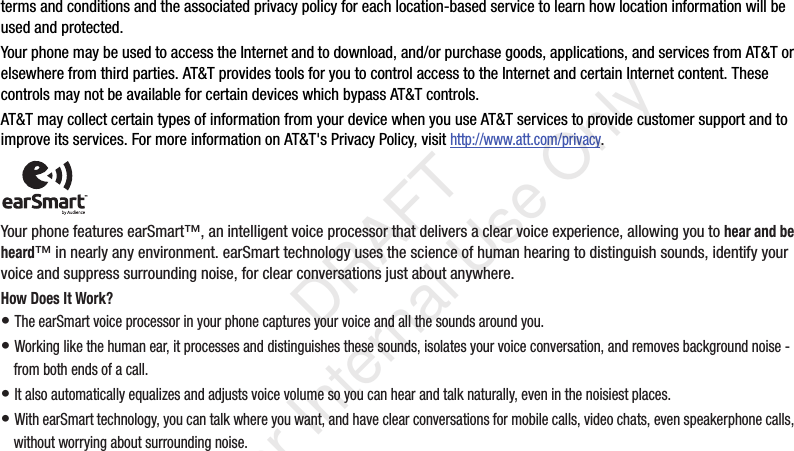 terms and conditions and the associated privacy policy for each location-based service to learn how location information will be used and protected.Your phone may be used to access the Internet and to download, and/or purchase goods, applications, and services from AT&amp;T or elsewhere from third parties. AT&amp;T provides tools for you to control access to the Internet and certain Internet content. These controls may not be available for certain devices which bypass AT&amp;T controls.AT&amp;T may collect certain types of information from your device when you use AT&amp;T services to provide customer support and to improve its services. For more information on AT&amp;T&apos;s Privacy Policy, visit http://www.att.com/privacy. Your phone features earSmart™, an intelligent voice processor that delivers a clear voice experience, allowing you to hear and be heard™ in nearly any environment. earSmart technology uses the science of human hearing to distinguish sounds, identify your voice and suppress surrounding noise, for clear conversations just about anywhere.How Does It Work?• The earSmart voice processor in your phone captures your voice and all the sounds around you.• Working like the human ear, it processes and distinguishes these sounds, isolates your voice conversation, and removes background noise - from both ends of a call.• It also automatically equalizes and adjusts voice volume so you can hear and talk naturally, even in the noisiest places.• With earSmart technology, you can talk where you want, and have clear conversations for mobile calls, video chats, even speakerphone calls, without worrying about surrounding noise.    DRAFT For Internal Use Only