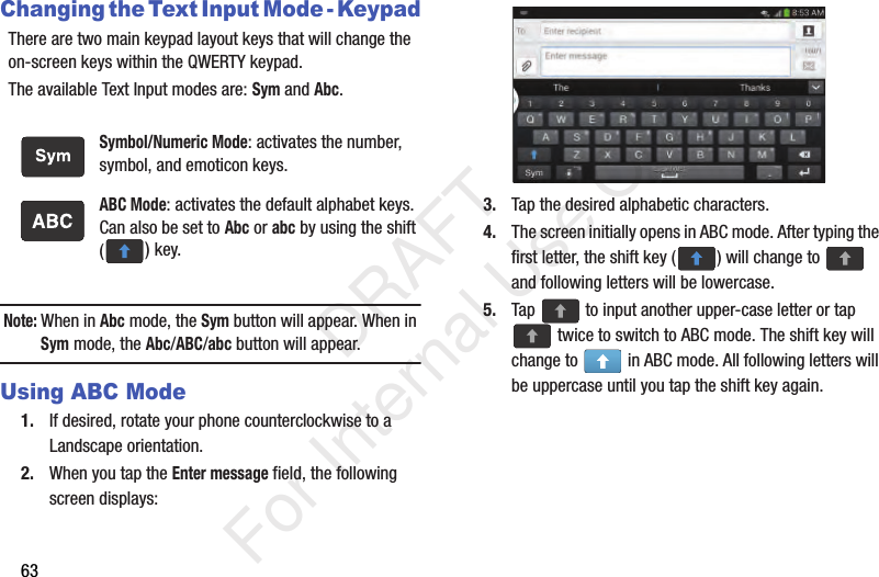 63Changing the Text Input Mode - KeypadThere are two main keypad layout keys that will change the on-screen keys within the QWERTY keypad.The available Text Input modes are: Sym and Abc.Note: When in Abc mode, the Sym button will appear. When in Sym mode, the Abc/ABC/abc button will appear.Using ABC Mode1. If desired, rotate your phone counterclockwise to a Landscape orientation.2. When you tap the Enter message field, the following screen displays: 3. Tap the desired alphabetic characters.4. The screen initially opens in ABC mode. After typing the first letter, the shift key ( ) will change to   and following letters will be lowercase. 5. Tap   to input another upper-case letter or tap  twice to switch to ABC mode. The shift key will change to   in ABC mode. All following letters will be uppercase until you tap the shift key again.Symbol/Numeric Mode: activates the number, symbol, and emoticon keys.ABC Mode: activates the default alphabet keys. Can also be set to Abc or abc by using the shift () key.   DRAFT For Internal Use Only
