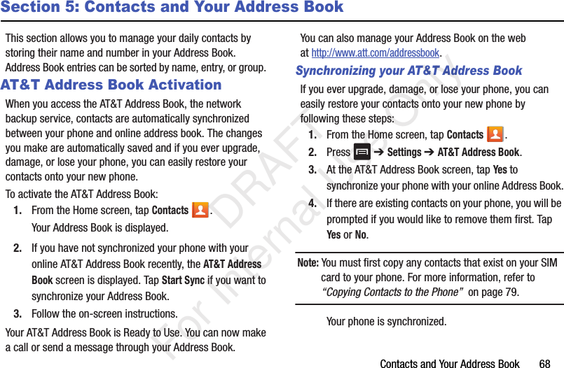Contacts and Your Address Book       68Section 5: Contacts and Your Address BookThis section allows you to manage your daily contacts by storing their name and number in your Address Book. Address Book entries can be sorted by name, entry, or group. AT&amp;T Address Book ActivationWhen you access the AT&amp;T Address Book, the network backup service, contacts are automatically synchronized between your phone and online address book. The changes you make are automatically saved and if you ever upgrade, damage, or lose your phone, you can easily restore your contacts onto your new phone.To activate the AT&amp;T Address Book:1. From the Home screen, tap Contacts .Your Address Book is displayed.2. If you have not synchronized your phone with your online AT&amp;T Address Book recently, the AT&amp;T Address Book screen is displayed. Tap Start Sync if you want to synchronize your Address Book.3. Follow the on-screen instructions.Your AT&amp;T Address Book is Ready to Use. You can now make a call or send a message through your Address Book.You can also manage your Address Book on the web at http://www.att.com/addressbook.Synchronizing your AT&amp;T Address BookIf you ever upgrade, damage, or lose your phone, you can easily restore your contacts onto your new phone by following these steps:1. From the Home screen, tap Contacts .2. Press  ➔ Settings ➔ AT&amp;T Address Book.3. At the AT&amp;T Address Book screen, tap Yes to synchronize your phone with your online Address Book.4. If there are existing contacts on your phone, you will be prompted if you would like to remove them first. Tap Yes or No.Note: You must first copy any contacts that exist on your SIM card to your phone. For more information, refer to “Copying Contacts to the Phone”  on page 79.Your phone is synchronized.    DRAFT For Internal Use Only