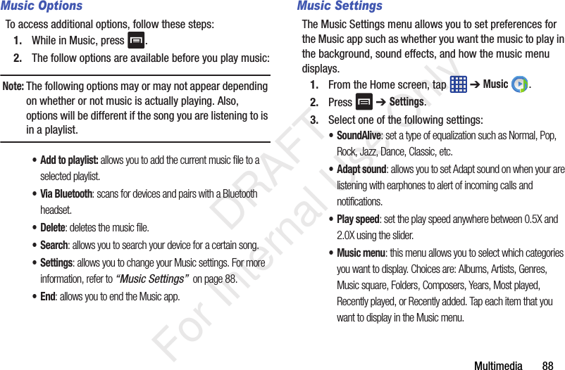 Multimedia       88Music OptionsTo access additional options, follow these steps:1. While in Music, press  .2. The follow options are available before you play music:Note: The following options may or may not appear depending on whether or not music is actually playing. Also, options will be different if the song you are listening to is in a playlist. •Add to playlist: allows you to add the current music file to a selected playlist.• Via Bluetooth: scans for devices and pairs with a Bluetooth headset.•Delete: deletes the music file.•Search: allows you to search your device for a certain song.•Settings: allows you to change your Music settings. For more information, refer to “Music Settings”  on page 88.•End: allows you to end the Music app.Music SettingsThe Music Settings menu allows you to set preferences for the Music app such as whether you want the music to play in the background, sound effects, and how the music menu displays.1. From the Home screen, tap   ➔ Music .2. Press  ➔ Settings.3. Select one of the following settings:•SoundAlive: set a type of equalization such as Normal, Pop, Rock, Jazz, Dance, Classic, etc.• Adapt sound: allows you to set Adapt sound on when your are listening with earphones to alert of incoming calls and notifications.• Play speed: set the play speed anywhere between 0.5X and 2.0X using the slider.• Music menu: this menu allows you to select which categories you want to display. Choices are: Albums, Artists, Genres, Music square, Folders, Composers, Years, Most played, Recently played, or Recently added. Tap each item that you want to display in the Music menu.   DRAFT For Internal Use Only