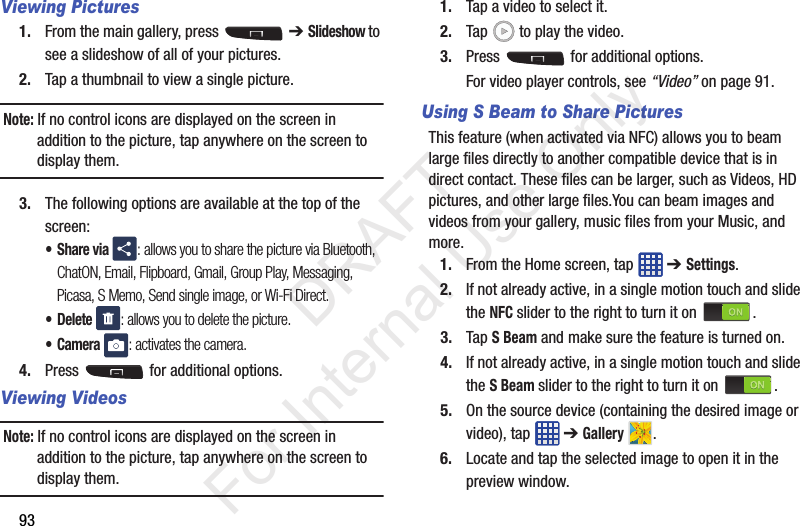 93Viewing Pictures1. From the main gallery, press   ➔ Slideshow to see a slideshow of all of your pictures.2. Tap a thumbnail to view a single picture.Note: If no control icons are displayed on the screen in addition to the picture, tap anywhere on the screen to display them.3. The following options are available at the top of the screen:•Share via : allows you to share the picture via Bluetooth, ChatON, Email, Flipboard, Gmail, Group Play, Messaging, Picasa, S Memo, Send single image, or Wi-Fi Direct.• Delete : allows you to delete the picture.•Camera : activates the camera.4. Press   for additional options.Viewing VideosNote: If no control icons are displayed on the screen in addition to the picture, tap anywhere on the screen to display them.1. Tap a video to select it. 2. Tap   to play the video.3. Press   for additional options.For video player controls, see “Video” on page 91.Using S Beam to Share PicturesThis feature (when activated via NFC) allows you to beam large files directly to another compatible device that is in direct contact. These files can be larger, such as Videos, HD pictures, and other large files.You can beam images and videos from your gallery, music files from your Music, and more.1. From the Home screen, tap   ➔ Settings.2. If not already active, in a single motion touch and slide the NFC slider to the right to turn it on  . 3. Tap S Beam and make sure the feature is turned on. 4. If not already active, in a single motion touch and slide the S Beam slider to the right to turn it on  . 5. On the source device (containing the desired image or video), tap   ➔ Gallery .6. Locate and tap the selected image to open it in the preview window.           DRAFT For Internal Use Only