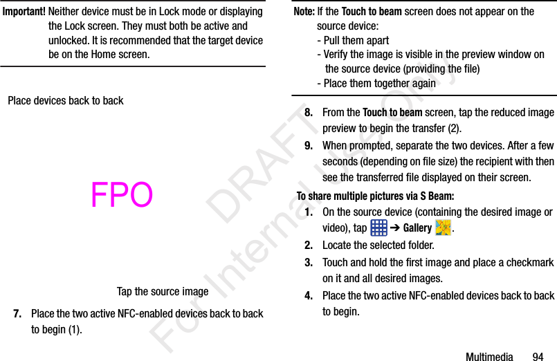 Multimedia       94Important! Neither device must be in Lock mode or displaying the Lock screen. They must both be active and unlocked. It is recommended that the target device be on the Home screen.7. Place the two active NFC-enabled devices back to back to begin (1).Note: If the Touch to beam screen does not appear on the source device:- Pull them apart- Verify the image is visible in the preview window on    the source device (providing the file)- Place them together again8. From the Touch to beam screen, tap the reduced image preview to begin the transfer (2). 9. When prompted, separate the two devices. After a few seconds (depending on file size) the recipient with then see the transferred file displayed on their screen.To share multiple pictures via S Beam:1. On the source device (containing the desired image or video), tap   ➔ Gallery .2. Locate the selected folder.3. Touch and hold the first image and place a checkmark on it and all desired images.4. Place the two active NFC-enabled devices back to back to begin.Place devices back to backTap the source image           DRAFT For Internal Use OnlyFPO 