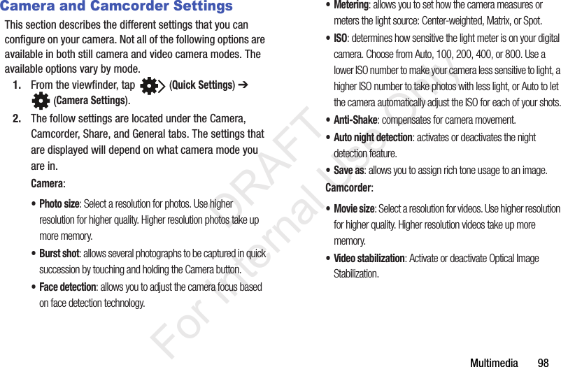 Multimedia       98Camera and Camcorder SettingsThis section describes the different settings that you can configure on your camera. Not all of the following options are available in both still camera and video camera modes. The available options vary by mode.1. From the viewfinder, tap   (Quick Settings) ➔  (Camera Settings). 2. The follow settings are located under the Camera, Camcorder, Share, and General tabs. The settings that are displayed will depend on what camera mode you are in.Camera:•Photo size: Select a resolution for photos. Use higher resolution for higher quality. Higher resolution photos take up more memory.•Burst shot: allows several photographs to be captured in quick succession by touching and holding the Camera button.• Face detection: allows you to adjust the camera focus based on face detection technology.• Metering: allows you to set how the camera measures or meters the light source: Center-weighted, Matrix, or Spot.•ISO: determines how sensitive the light meter is on your digital camera. Choose from Auto, 100, 200, 400, or 800. Use a lower ISO number to make your camera less sensitive to light, a higher ISO number to take photos with less light, or Auto to let the camera automatically adjust the ISO for each of your shots.•Anti-Shake: compensates for camera movement.• Auto night detection: activates or deactivates the night detection feature.•Save as: allows you to assign rich tone usage to an image.Camcorder:•Movie size: Select a resolution for videos. Use higher resolution for higher quality. Higher resolution videos take up more memory.• Video stabilization: Activate or deactivate Optical Image Stabilization.            DRAFT For Internal Use Only