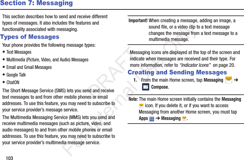 103Section 7: MessagingThis section describes how to send and receive different types of messages. It also includes the features and functionality associated with messaging.Types of MessagesYour phone provides the following message types:• Text Messages • Multimedia (Picture, Video, and Audio) Messages • Email and Gmail Messages• Google Talk• ChatONThe Short Message Service (SMS) lets you send and receive text messages to and from other mobile phones or email addresses. To use this feature, you may need to subscribe to your service provider’s message service.The Multimedia Messaging Service (MMS) lets you send and receive multimedia messages (such as picture, video, and audio messages) to and from other mobile phones or email addresses. To use this feature, you may need to subscribe to your service provider’s multimedia message service.Important! When creating a message, adding an image, a sound file, or a video clip to a text message changes the message from a text message to a multimedia message.Messaging icons are displayed at the top of the screen and indicate when messages are received and their type. For more information, refer to “Indicator Icons”  on page 20.Creating and Sending Messages1. From the main Home screen, tap Messaging  ➔  Compose.Note: The main Home screen initially contains the Messaging  icon. If you delete it, or if you want to access Messaging from another Home screen, you must tap Apps  ➔ Messaging .           DRAFT For Internal Use Only