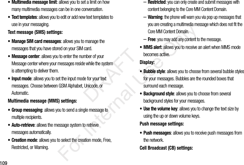 109• Multimedia message limit: allows you to set a limit on how many multimedia messages can be in one conversation.• Text templates: allows you to edit or add new text templates to use in your messaging.Text message (SMS) settings:• Manage SIM card messages: allows you to manage the messages that you have stored on your SIM card.• Message center: allows you to enter the number of your Message center where your messages reside while the system is attempting to deliver them.• Input mode: allows you to set the input mode for your text messages. Choose between GSM Alphabet, Unicode, or Automatic.Multimedia message (MMS) settings:• Group messaging: allows you to send a single message to multiple recipients.•Auto-retrieve: allows the message system to retrieve messages automatically.•Creation mode: allows you to select the creation mode, Free, Restricted, or Warning.–Restricted: you can only create and submit messages with content belonging to the Core MM Content Domain.–Warning: the phone will warn you via pop up messages that you are creating a multimedia message which does not fit the Core MM Content Domain.–Free: you may add any content to the message.•MMS alert: allows you to receive an alert when MMS mode becomes active.Display:• Bubble style: allows you to choose from several bubble styles for your messages. Bubbles are the rounded boxes that surround each message.• Background style: allows you to choose from several background styles for your messages.• Use the volume key: allows you to change the text size by using the up or down volume keys.Push message settings:• Push messages: allows you to receive push messages from the network.Cell Broadcast (CB) settings:           DRAFT For Internal Use Only