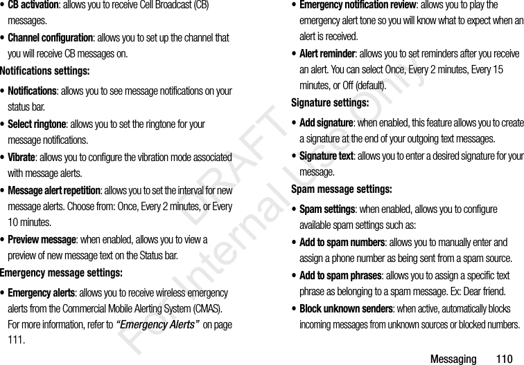 Messaging       110• CB activation: allows you to receive Cell Broadcast (CB) messages.• Channel configuration: allows you to set up the channel that you will receive CB messages on.Notifications settings:• Notifications: allows you to see message notifications on your status bar.• Select ringtone: allows you to set the ringtone for your message notifications.•Vibrate: allows you to configure the vibration mode associated with message alerts.• Message alert repetition: allows you to set the interval for new message alerts. Choose from: Once, Every 2 minutes, or Every 10 minutes.• Preview message: when enabled, allows you to view a preview of new message text on the Status bar.Emergency message settings:•Emergency alerts: allows you to receive wireless emergency alerts from the Commercial Mobile Alerting System (CMAS). For more information, refer to “Emergency Alerts”  on page 111.• Emergency notification review: allows you to play the emergency alert tone so you will know what to expect when an alert is received.• Alert reminder: allows you to set reminders after you receive an alert. You can select Once, Every 2 minutes, Every 15 minutes, or Off (default).Signature settings:• Add signature: when enabled, this feature allows you to create a signature at the end of your outgoing text messages.•Signature text: allows you to enter a desired signature for your message.Spam message settings:• Spam settings: when enabled, allows you to configure available spam settings such as:• Add to spam numbers: allows you to manually enter and assign a phone number as being sent from a spam source.• Add to spam phrases: allows you to assign a specific text phrase as belonging to a spam message. Ex: Dear friend.• Block unknown senders: when active, automatically blocks incoming messages from unknown sources or blocked numbers.           DRAFT For Internal Use Only