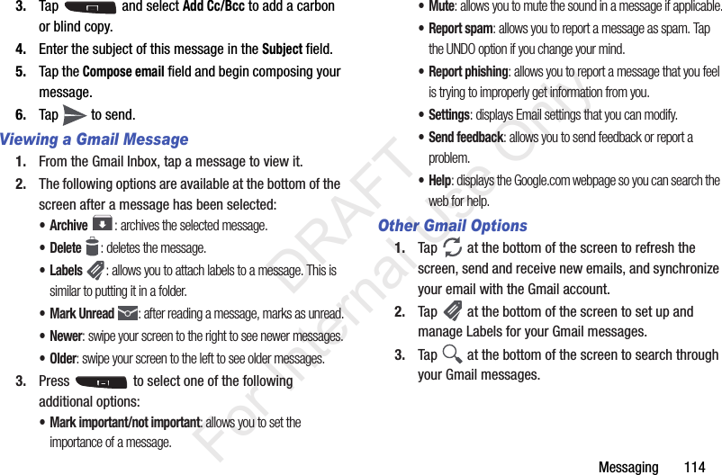 Messaging       1143. Tap   and select Add Cc/Bcc to add a carbon or blind copy.4. Enter the subject of this message in the Subject field.5. Tap the Compose email field and begin composing your message.6. Tap   to send.Viewing a Gmail Message1. From the Gmail Inbox, tap a message to view it.2. The following options are available at the bottom of the screen after a message has been selected:•Archive : archives the selected message.• Delete : deletes the message.•Labels : allows you to attach labels to a message. This is similar to putting it in a folder.• Mark Unread : after reading a message, marks as unread.• Newer: swipe your screen to the right to see newer messages.•Older: swipe your screen to the left to see older messages.3. Press   to select one of the following additional options:• Mark important/not important: allows you to set the importance of a message.•Mute: allows you to mute the sound in a message if applicable.•Report spam: allows you to report a message as spam. Tap the UNDO option if you change your mind.• Report phishing: allows you to report a message that you feel is trying to improperly get information from you.•Settings: displays Email settings that you can modify.• Send feedback: allows you to send feedback or report a problem.•Help: displays the Google.com webpage so you can search the web for help.Other Gmail Options1. Tap   at the bottom of the screen to refresh the screen, send and receive new emails, and synchronize your email with the Gmail account.2. Tap   at the bottom of the screen to set up and manage Labels for your Gmail messages.3. Tap   at the bottom of the screen to search through your Gmail messages.           DRAFT For Internal Use Only