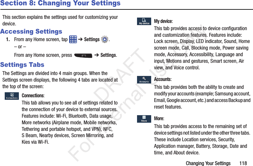 Changing Your Settings       118Section 8: Changing Your SettingsThis section explains the settings used for customizing your device.Accessing Settings1. From any Home screen, tap   ➔ Settings .– or –From any Home screen, press   ➔ Settings.Settings TabsThe Settings are divided into 4 main groups. When the Settings screen displays, the following 4 tabs are located at the top of the screen: Connections:This tab allows you to see all of settings related to the connection of your device to external sources. Features include: Wi-Fi, Bluetooth, Data usage, More networks (Airplane mode, Mobile networks, Tethering and portable hotspot, and VPN), NFC, S Beam, Nearby devices, Screen Mirroring, and Kies via Wi-Fi. My device:This tab provides access to device configuration and customization features. Features include: Lock screen, Display, LED indicator, Sound, Home screen mode, Call, Blocking mode, Power saving mode, Accessory, Accessibility, Language and input, Motions and gestures, Smart screen, Air view, and Voice control. Accounts:This tab provides both the ability to create and modify your accounts (example; Samsung account, Email, Google account, etc.) and access Backup and reset features. More:This tab provides access to the remaining set of device settings not listed under the other three tabs. These include Location services, Security, Application manager, Battery, Storage, Date and time, and About device.My deviceMy device           DRAFT For Internal Use Only