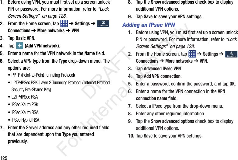 1251. Before using VPN, you must first set up a screen unlock PIN or password. For more information, refer to “Lock Screen Settings”  on page 128.2. From the Home screen, tap   ➔ Settings ➔  Connections ➔ More networks ➔ VPN.3. Tap Basic VPN.4. Tap   (Add VPN network).5. Enter a name for the VPN network in the Name field.6. Select a VPN type from the Type drop-down menu. The options are:•PPTP (Point-to-Point Tunneling Protocol)•L2TP/IPSec PSK (Layer 2 Tunneling Protocol / Internet Protocol Security Pre-Shared Key)•L2TP/IPSec RSA•IPSec Xauth PSK•IPSec Xauth RSA•IPSec Hybrid RSA7. Enter the Server address and any other required fields that are dependent upon the Type you entered previously.8. Tap the Show advanced options check box to display additional VPN options.9. Tap Save to save your VPN settings.Adding an IPsec VPN1. Before using VPN, you must first set up a screen unlock PIN or password. For more information, refer to “Lock Screen Settings”  on page 128.2. From the Home screen, tap   ➔ Settings ➔  Connections ➔ More networks ➔ VPN.3. Tap Advanced IPsec VPN.4. Tap Add VPN connection.5. Enter a password, confirm the password, and tap OK.6. Enter a name for the VPN connection in the VPN connection name field.7. Select a IPsec type from the drop-down menu.8. Enter any other required information.9. Tap the Show advanced options check box to display additional VPN options.10. Tap Save to save your VPN settings.           DRAFT For Internal Use Only