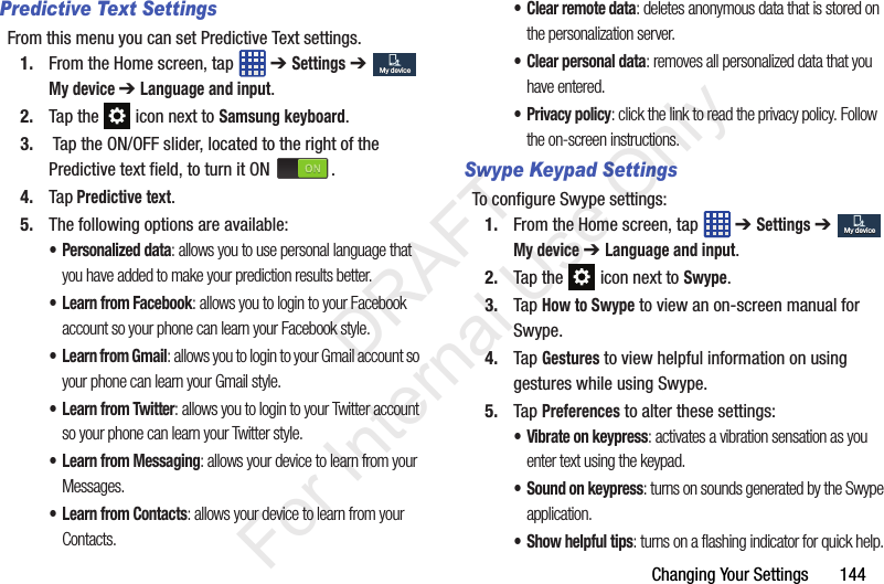 Changing Your Settings       144Predictive Text SettingsFrom this menu you can set Predictive Text settings.1. From the Home screen, tap   ➔ Settings ➔  My device ➔ Language and input.2. Tap the   icon next to Samsung keyboard. 3. Tap the ON/OFF slider, located to the right of the Predictive text field, to turn it ON  . 4. Tap Predictive text.5. The following options are available:• Personalized data: allows you to use personal language that you have added to make your prediction results better.• Learn from Facebook: allows you to login to your Facebook account so your phone can learn your Facebook style.•Learn from Gmail: allows you to login to your Gmail account so your phone can learn your Gmail style.• Learn from Twitter: allows you to login to your Twitter account so your phone can learn your Twitter style.• Learn from Messaging: allows your device to learn from your Messages.• Learn from Contacts: allows your device to learn from your Contacts.• Clear remote data: deletes anonymous data that is stored on the personalization server.• Clear personal data: removes all personalized data that you have entered.• Privacy policy: click the link to read the privacy policy. Follow the on-screen instructions.Swype Keypad SettingsTo configure Swype settings:1. From the Home screen, tap   ➔ Settings ➔  My device ➔ Language and input.2. Tap the   icon next to Swype.3. Tap How to Swype to view an on-screen manual for Swype.4. Tap Gestures to view helpful information on using gestures while using Swype.5. Tap Preferences to alter these settings:• Vibrate on keypress: activates a vibration sensation as you enter text using the keypad.• Sound on keypress: turns on sounds generated by the Swype application.• Show helpful tips: turns on a flashing indicator for quick help.My deviceMy deviceMy deviceMy device           DRAFT For Internal Use Only