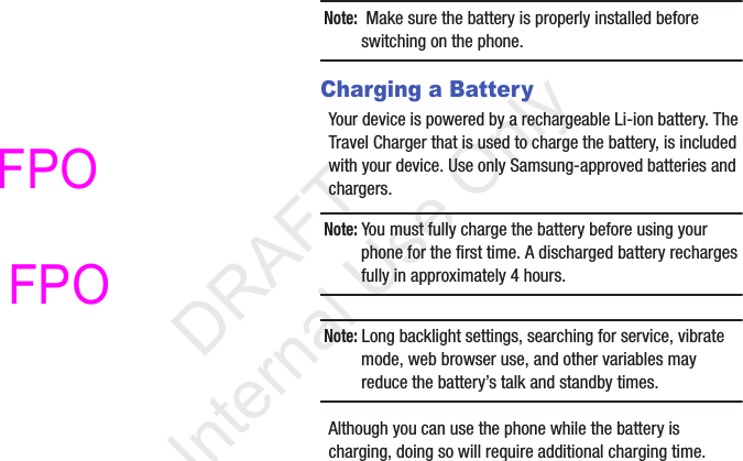 Note:  Make sure the battery is properly installed before switching on the phone.Charging a BatteryYour device is powered by a rechargeable Li-ion battery. The Travel Charger that is used to charge the battery, is included with your device. Use only Samsung-approved batteries and chargers. Note: You must fully charge the battery before using your phone for the first time. A discharged battery recharges fully in approximately 4 hours.Note: Long backlight settings, searching for service, vibrate mode, web browser use, and other variables may reduce the battery’s talk and standby times.Although you can use the phone while the battery is charging, doing so will require additional charging time.            DRAFT For Internal Use OnlyFPO FPO 