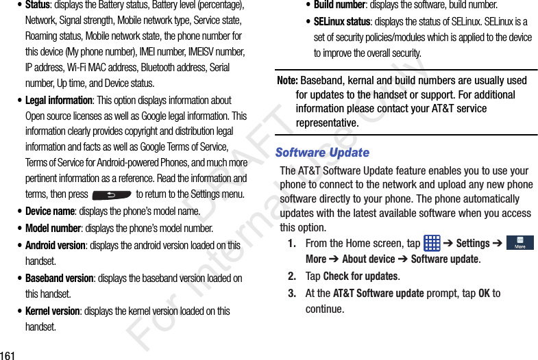 161• Status: displays the Battery status, Battery level (percentage), Network, Signal strength, Mobile network type, Service state, Roaming status, Mobile network state, the phone number for this device (My phone number), IMEI number, IMEISV number, IP address, Wi-Fi MAC address, Bluetooth address, Serial number, Up time, and Device status.• Legal information: This option displays information about Open source licenses as well as Google legal information. This information clearly provides copyright and distribution legal information and facts as well as Google Terms of Service, Terms of Service for Android-powered Phones, and much more pertinent information as a reference. Read the information and terms, then press  to return to the Settings menu.• Device name: displays the phone’s model name.• Model number: displays the phone’s model number.• Android version: displays the android version loaded on this handset.•Baseband version: displays the baseband version loaded on this handset.•Kernel version: displays the kernel version loaded on this handset.• Build number: displays the software, build number.• SELinux status: displays the status of SELinux. SELinux is a set of security policies/modules which is applied to the device to improve the overall security.Note: Baseband, kernal and build numbers are usually used for updates to the handset or support. For additional information please contact your AT&amp;T service representative.Software UpdateThe AT&amp;T Software Update feature enables you to use your phone to connect to the network and upload any new phone software directly to your phone. The phone automatically updates with the latest available software when you access this option.1. From the Home screen, tap   ➔ Settings ➔  More ➔ About device ➔ Software update.2. Tap Check for updates.3. At the AT&amp;T Software update prompt, tap OK to continue.           DRAFT For Internal Use Only