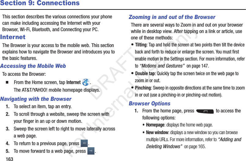 163Section 9: ConnectionsThis section describes the various connections your phone can make including accessing the Internet with your Browser, Wi-Fi, Bluetooth, and Connecting your PC.InternetThe Browser is your access to the mobile web. This section explains how to navigate the Browser and introduces you to the basic features.Accessing the Mobile WebTo access the Browser:  From the Home screen, tap Internet .The AT&amp;T/YAHOO! mobile homepage displays.Navigating with the Browser1. To select an item, tap an entry.2. To scroll through a website, sweep the screen with your finger in an up or down motion.3. Sweep the screen left to right to move laterally across a web page.4. To return to a previous page, press  .5. To move forward to a web page, press  .Zooming in and out of the BrowserThere are several ways to Zoom in and out on your browser while in desktop view. After tapping on a link or article, use one of these methods:• Tilting: Tap and hold the screen at two points then tilt the device back and forth to reduce or enlarge the screen. You must first enable motion in the Settings section. For more information, refer to “Motions and Gestures”  on page 147.• Double tap: Quickly tap the screen twice on the web page to zoom in or out.• Pinching: Sweep in opposite directions at the same time to zoom in or out (use a pinching-in or pinching-out motion). Browser Options1. From the home page, press   to access the following options:•Homepage: displays the home web page.• New window: displays a new window so you can browse multiple URLs. For more information, refer to “Adding and Deleting Windows”  on page 165.           DRAFT For Internal Use Only