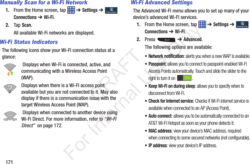 171Manually Scan for a Wi-Fi Network1. From the Home screen, tap   ➔ Settings ➔  Connections ➔ Wi-Fi.2. Tap Scan.All available Wi-Fi networks are displayed.Wi-Fi Status IndicatorsThe following icons show your Wi-Fi connection status at a glance: Displays when Wi-Fi is connected, active, and communicating with a Wireless Access Point (WAP).Displays when there is a Wi-Fi access point available but you are not connected to it. May also display if there is a communication issue with the target Wireless Access Point (WAP). Displays when connected to another device using Wi-Fi Direct. For more information, refer to “Wi-Fi Direct”  on page 172.Wi-Fi Advanced SettingsThe Advanced Wi-Fi menu allows you to set up many of your device’s advanced Wi-Fi services.1. From the Home screen, tap   ➔ Settings ➔  Connections ➔ Wi-Fi.2. Press   ➔ Advanced.The following options are available:• Network notification: alerts you when a new WAP is available.• Passpoint: allows you to connect to passpoint-enabled Wi-Fi Access Points automatically. Touch and slide the slider to the right to turn it on  .• Keep Wi-Fi on during sleep: allows you to specify when to disconnect from Wi-Fi.• Check for Internet service: Checks if Wi-Fi internet service is available when connected to an AP (Access Point).• Auto connect: allows you to be automatically connected to an AT&amp;T Wi-Fi Hotspot as soon as your phone detects it.•MAC address: view your device’s MAC address, required when connecting to some secured networks (not configurable).•IP address: view your device’s IP address.           DRAFT For Internal Use Only