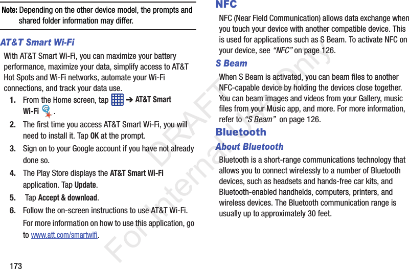 173Note: Depending on the other device model, the prompts and shared folder information may differ.AT&amp;T Smart Wi-Fi With AT&amp;T Smart Wi-Fi, you can maximize your battery performance, maximize your data, simplify access to AT&amp;T Hot Spots and Wi-Fi networks, automate your Wi-Fi connections, and track your data use.1. From the Home screen, tap   ➔ AT&amp;T Smart Wi-Fi .2. The first time you access AT&amp;T Smart Wi-Fi, you will need to install it. Tap OK at the prompt.3. Sign on to your Google account if you have not already done so.4. The Play Store displays the AT&amp;T Smart Wi-Fi application. Tap Update.5.  Tap Accept &amp; download.6. Follow the on-screen instructions to use AT&amp;T Wi-Fi.For more information on how to use this application, go to www.att.com/smartwifi.NFCNFC (Near Field Communication) allows data exchange when you touch your device with another compatible device. This is used for applications such as S Beam. To activate NFC on your device, see “NFC” on page 126.S BeamWhen S Beam is activated, you can beam files to another NFC-capable device by holding the devices close together. You can beam images and videos from your Gallery, music files from your Music app, and more. For more information, refer to “S Beam”  on page 126.BluetoothAbout BluetoothBluetooth is a short-range communications technology that allows you to connect wirelessly to a number of Bluetooth devices, such as headsets and hands-free car kits, and Bluetooth-enabled handhelds, computers, printers, and wireless devices. The Bluetooth communication range is usually up to approximately 30 feet.           DRAFT For Internal Use Only