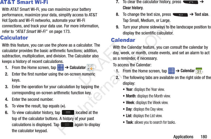Applications       180AT&amp;T Smart Wi-FiWith AT&amp;T Smart Wi-Fi, you can maximize your battery performance, maximize your data, simplify access to AT&amp;T Hot Spots and Wi-Fi networks, automate your Wi-Fi connections, and track your data use. For more information, refer to “AT&amp;T Smart Wi-Fi”  on page 173.CalculatorWith this feature, you can use the phone as a calculator. The calculator provides the basic arithmetic functions; addition, subtraction, multiplication, and division. The Calculator also keeps a history of recent calculations.1. From the Home screen, tap   ➔ Calculator .2. Enter the first number using the on-screen numeric keys.3. Enter the operation for your calculation by tapping the corresponding on-screen arithmetic function key. 4. Enter the second number.5. To view the result, tap equals (=).6. To view calculator history, tap   located at the top of the calculator buttons. A history of your past calculations is displayed. Tap   again to display the calculator keypad.7. To clear the calculator history, press   ➔ Clear history.8. To change the text size, press   ➔ Text size. Tap Small, Medium, or Large.9. Turn your phone sideways to the landscape position to display the scientific calculator.CalendarWith the Calendar feature, you can consult the calendar by day, week, or month, create events, and set an alarm to act as a reminder, if necessary.To access the Calendar:1. From the Home screen, tap   ➔ Calendar .2. The following tabs are available on the right side of the display:•Year: displays the Year view.•Month: displays the Month view.• Week: displays the Week view.•Day: displays the Day view.•List: displays the List view.•Task: allows you to search for tasks.           DRAFT For Internal Use Only
