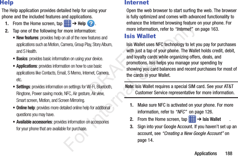 Applications       188HelpThe Help application provides detailed help for using your phone and the included features and applications.1. From the Home screen, tap   ➔ Help .2. Tap one of the following for more information:• New features: provides help on all of the new features and applications such as Motion, Camera, Group Play, Story Album, and S Health.•Basics: provides basic information on using your device.•Applications: provides information on how to use basic applications like Contacts, Email, S Memo, Internet, Camera, etc.•Settings: provides information on settings for Wi-Fi, Bluetooth, Ringtone, Power saving mode, NFC, Air gesture, Air view, Smart screen, Motion, and Screen Mirroring.• Online help: provides more detailed online help for additional questions you may have.• Available accessories: provides information on accessories for your phone that are available for purchase.InternetOpen the web browser to start surfing the web. The browser is fully optimized and comes with advanced functionality to enhance the Internet browsing feature on your phone. For more information, refer to “Internet”  on page 163.Isis WalletIsis Wallet uses NFC technology to let you pay for purchases with just a tap of your phone. The Wallet holds credit, debit, and loyalty cards while organizing offers, deals, and promotions. Isis helps you manage your spending by showing you card balances and recent purchases for most of the cards in your Wallet.Note: Isis Wallet requires a special SIM card. See your AT&amp;T Customer Service representative for more information.1. Make sure NFC is activated on your phone. For more information, refer to “NFC”  on page 126.2. From the Home screen, tap   ➔ Isis Wallet .3. Sign into your Google Account. If you haven’t set up an account, see “Creating a New Google Account” on page 14.           DRAFT For Internal Use Only