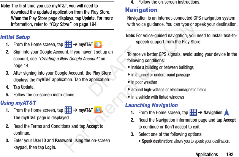 Applications       192Note: The first time you use myAT&amp;T, you will need to download the updated application from the Play Store. When the Play Store page displays, tap Update. For more information, refer to “Play Store”  on page 194.Initial Setup1. From the Home screen, tap   ➔ myAT&amp;T .2. Sign into your Google Account. If you haven’t set up an account, see “Creating a New Google Account” on page 14.3. After signing into your Google Account, the Play Store displays the myAT&amp;T application. Tap the application.4. Tap Update.5. Follow the on-screen instructions.Using myAT&amp;T1. From the Home screen, tap   ➔ myAT&amp;T .The myAT&amp;T page is displayed.2. Read the Terms and Conditions and tap Accept to continue.3. Enter your User ID and Password using the on-screen keypad, then tap Login.4. Follow the on-screen instructions.NavigationNavigation is an internet-connected GPS navigation system with voice guidance. You can type or speak your destination.Note: For voice-guided navigation, you need to install text-to-speech support from the Play Store.To receive better GPS signals, avoid using your device in the following conditions:• inside a building or between buildings• in a tunnel or underground passage• in poor weather• around high-voltage or electromagnetic fields• in a vehicle with tinted windowsLaunching Navigation1. From the Home screen, tap   ➔ Navigation .2. Read the Navigation information page and tap Accept to continue or Don’t accept to exit.3. Select one of the following options:• Speak destination: allows you to speak your destination.           DRAFT For Internal Use Only