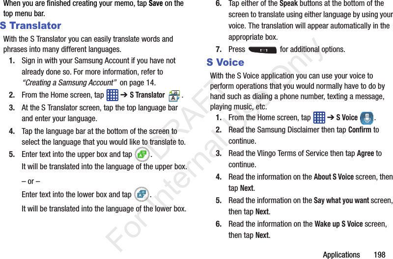 Applications       198When you are finished creating your memo, tap Save on the top menu bar.S TranslatorWith the S Translator you can easily translate words and phrases into many different languages.1. Sign in with your Samsung Account if you have not already done so. For more information, refer to “Creating a Samsung Account”  on page 14.2. From the Home screen, tap   ➔ S Translator .3. At the S Translator screen, tap the top language bar and enter your language. 4. Tap the language bar at the bottom of the screen to select the language that you would like to translate to. 5. Enter text into the upper box and tap  .It will be translated into the language of the upper box.– or –Enter text into the lower box and tap  .It will be translated into the language of the lower box.6. Tap either of the Speak buttons at the bottom of the screen to translate using either language by using your voice. The translation will appear automatically in the appropriate box.7. Press   for additional options.S VoiceWith the S Voice application you can use your voice to perform operations that you would normally have to do by hand such as dialing a phone number, texting a message, playing music, etc.1. From the Home screen, tap   ➔ S Voice .2. Read the Samsung Disclaimer then tap Confirm to continue.3. Read the Vlingo Terms of Service then tap Agree to continue.4. Read the information on the About S Voice screen, then tap Next.5. Read the information on the Say what you want screen, then tap Next.6. Read the information on the Wake up S Voice screen, then tap Next.           DRAFT For Internal Use Only