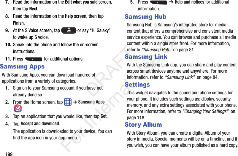1997. Read the information on the Edit what you said screen, then tap Next.8. Read the information on the Help screen, then tap Finish.9. At the S Voice screen, tap   or say “Hi Galaxy” to wake up S voice.10. Speak into the phone and follow the on-screen instructions.11. Press   for additional options.Samsung AppsWith Samsung Apps, you can download hundred of applications from a variety of categories.1. Sign on to your Samsung account if you have not already done so.2. From the Home screen, tap   ➔ Samsung Apps .3. Tap an application that you would like, then tap Get.4. Tap Accept and download.The application is downloaded to your device. You can find the app icon in your app menu.5. Press  ➔ Help and notices for additional information.Samsung HubSamsung Hub is Samsung’s integrated store for media content that offers a comprehensive and consistent media service experience. You can browse and purchase all media content within a single store front. For more information, refer to “Samsung Hub”  on page 81.Samsung LinkWith the Samsung Link app, you can share and play content across smart devices anytime and anywhere. For more information, refer to “Samsung Link”  on page 84.SettingsThis widget navigates to the sound and phone settings for your phone. It includes such settings as: display, security, memory, and any extra settings associated with your phone. For more information, refer to “Changing Your Settings”  on page 118.Story AlbumWith Story Album, you can create a digital Album of your story in media. Special moments will be on a timeline, and if you wish, you can have your album published as a hard copy.           DRAFT For Internal Use Only