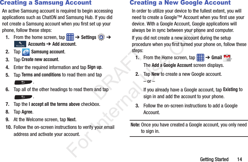 Getting Started       14Creating a Samsung AccountAn active Samsung account is required to begin accessing applications such as ChatON and Samsung Hub. If you did not create a Samsung account when you first set up your phone, follow these steps:1. From the home screen, tap   ➔ Settings  ➔  Accounts ➔ Add account.2. Tap  Samsung account.3. Tap Create new account.4. Enter the required information and tap Sign up.5. Tap Terms and conditions to read them and tap .6. Tap all of the other headings to read them and tap .7. Tap the I accept all the terms above checkbox.8. Tap Agree.9. At the Welcome screen, tap Next.10. Follow the on-screen instructions to verify your email address and activate your account.Creating a New Google AccountIn order to utilize your device to the fullest extent, you will need to create a Google™ Account when you first use your device. With a Google Account, Google applications will always be in sync between your phone and computer.If you did not create a new account during the setup procedure when you first turned your phone on, follow these steps:1. From the Home screen, tap   ➔ Gmail.The Add a Google Account screen displays.2. Tap New to create a new Google account.– or –If you already have a Google account, tap Existing to sign in and add the account to your phone.3. Follow the on-screen instructions to add a Google Account.Note: Once you have created a Google account, you only need to sign in.           DRAFT For Internal Use Only
